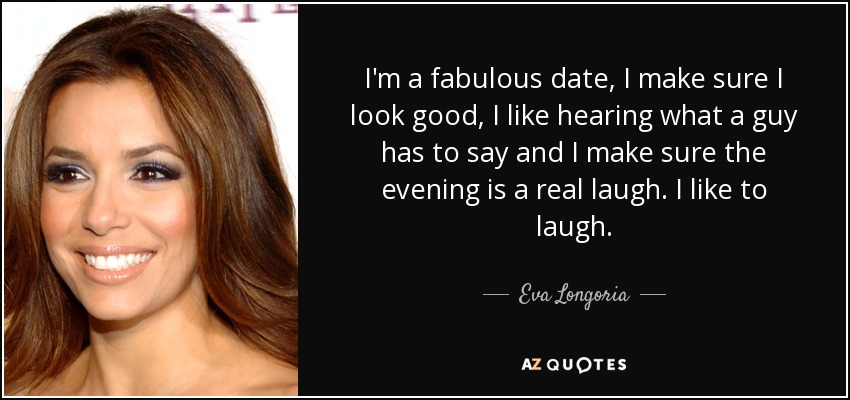 I'm a fabulous date, I make sure I look good, I like hearing what a guy has to say and I make sure the evening is a real laugh. I like to laugh. - Eva Longoria