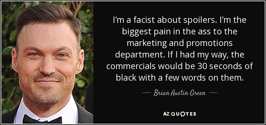I'm a facist about spoilers. I'm the biggest pain in the ass to the marketing and promotions department. If I had my way, the commercials would be 30 seconds of black with a few words on them. - Brian Austin Green