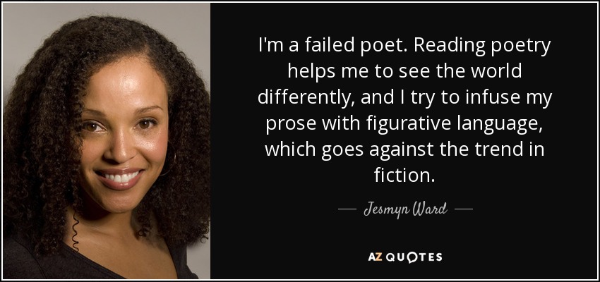 I'm a failed poet. Reading poetry helps me to see the world differently, and I try to infuse my prose with figurative language, which goes against the trend in fiction. - Jesmyn Ward