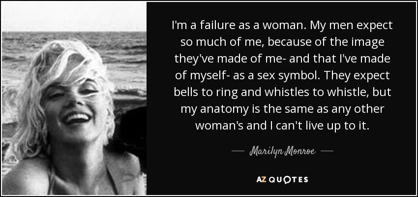 I'm a failure as a woman. My men expect so much of me, because of the image they've made of me- and that I've made of myself- as a sex symbol. They expect bells to ring and whistles to whistle, but my anatomy is the same as any other woman's and I can't live up to it. - Marilyn Monroe
