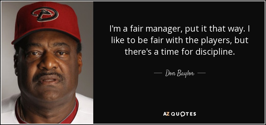 I'm a fair manager, put it that way. I like to be fair with the players, but there's a time for discipline. - Don Baylor