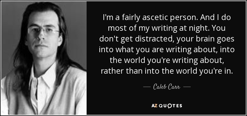 I'm a fairly ascetic person. And I do most of my writing at night. You don't get distracted, your brain goes into what you are writing about, into the world you're writing about, rather than into the world you're in. - Caleb Carr