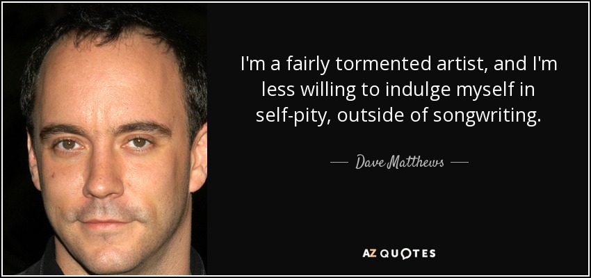 I'm a fairly tormented artist, and I'm less willing to indulge myself in self-pity, outside of songwriting. - Dave Matthews