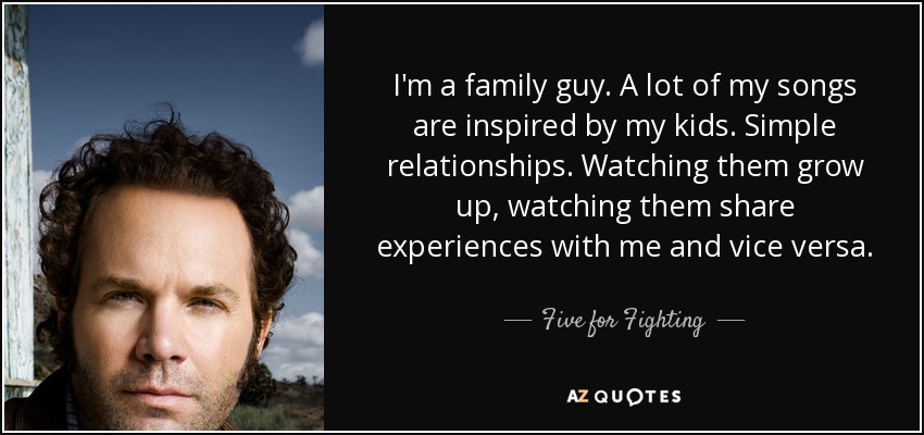 I'm a family guy. A lot of my songs are inspired by my kids. Simple relationships. Watching them grow up, watching them share experiences with me and vice versa. - Five for Fighting