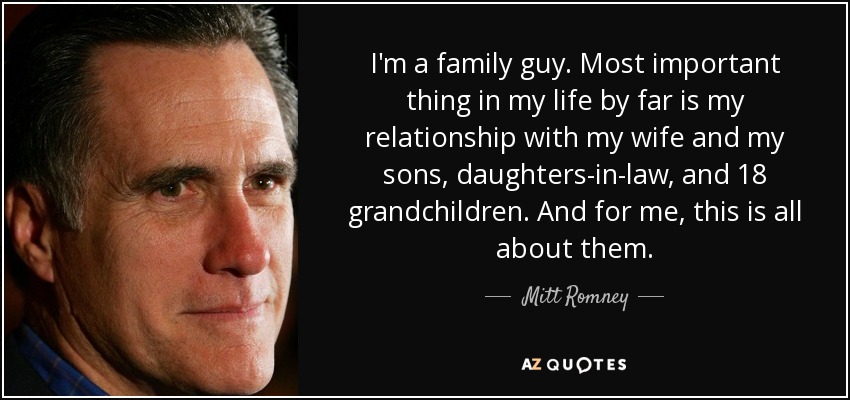 I'm a family guy. Most important thing in my life by far is my relationship with my wife and my sons, daughters-in-law, and 18 grandchildren. And for me, this is all about them. - Mitt Romney