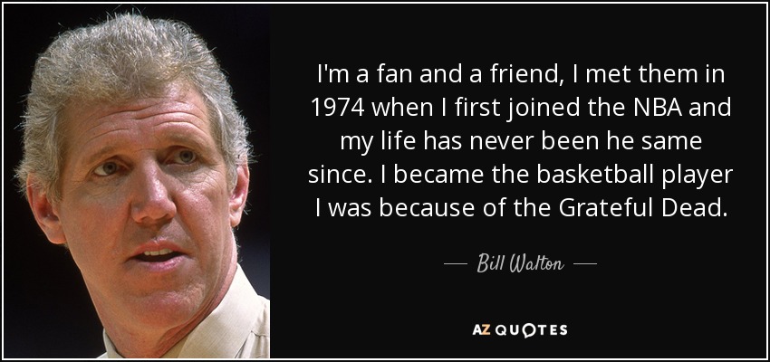 I'm a fan and a friend, I met them in 1974 when I first joined the NBA and my life has never been he same since. I became the basketball player I was because of the Grateful Dead. - Bill Walton
