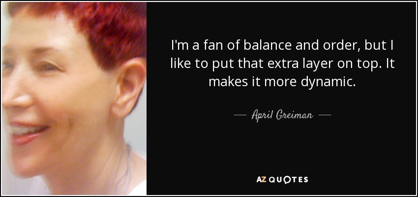 I'm a fan of balance and order, but I like to put that extra layer on top. It makes it more dynamic. - April Greiman