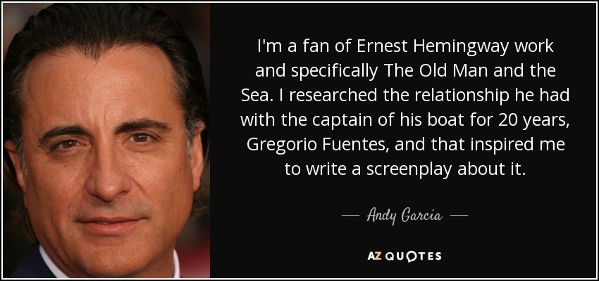 I'm a fan of Ernest Hemingway work and specifically The Old Man and the Sea. I researched the relationship he had with the captain of his boat for 20 years, Gregorio Fuentes, and that inspired me to write a screenplay about it. - Andy Garcia