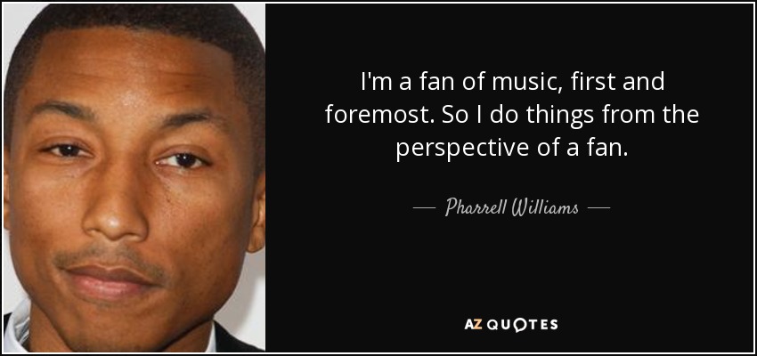 I'm a fan of music, first and foremost. So I do things from the perspective of a fan. - Pharrell Williams