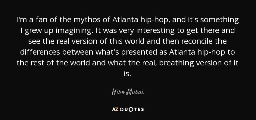 I'm a fan of the mythos of Atlanta hip-hop, and it's something I grew up imagining. It was very interesting to get there and see the real version of this world and then reconcile the differences between what's presented as Atlanta hip-hop to the rest of the world and what the real, breathing version of it is. - Hiro Murai
