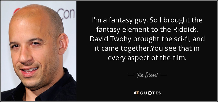 I'm a fantasy guy. So I brought the fantasy element to the Riddick, David Twohy brought the sci-fi, and it came together.You see that in every aspect of the film. - Vin Diesel