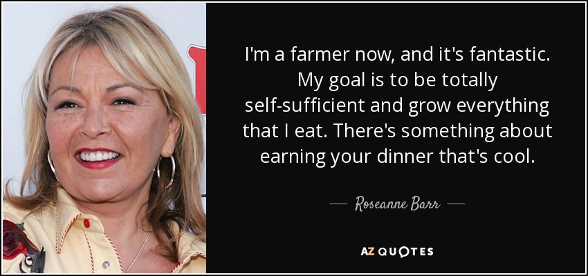 I'm a farmer now, and it's fantastic. My goal is to be totally self-sufficient and grow everything that I eat. There's something about earning your dinner that's cool. - Roseanne Barr