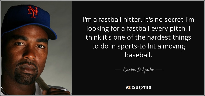 I'm a fastball hitter. It's no secret I'm looking for a fastball every pitch. I think it's one of the hardest things to do in sports-to hit a moving baseball. - Carlos Delgado