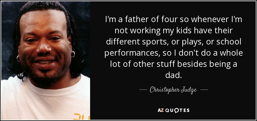 I'm a father of four so whenever I'm not working my kids have their different sports, or plays, or school performances, so I don't do a whole lot of other stuff besides being a dad. - Christopher Judge