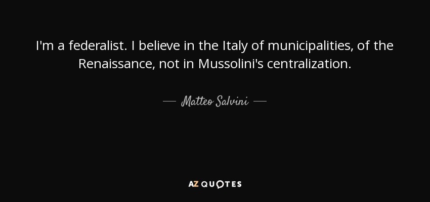 I'm a federalist. I believe in the Italy of municipalities, of the Renaissance, not in Mussolini's centralization. - Matteo Salvini