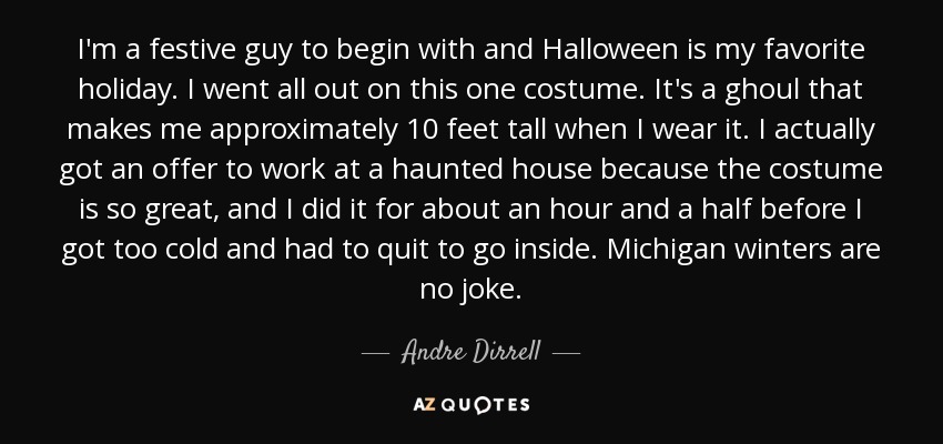 I'm a festive guy to begin with and Halloween is my favorite holiday. I went all out on this one costume. It's a ghoul that makes me approximately 10 feet tall when I wear it. I actually got an offer to work at a haunted house because the costume is so great, and I did it for about an hour and a half before I got too cold and had to quit to go inside. Michigan winters are no joke. - Andre Dirrell