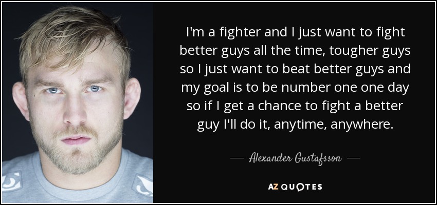 I'm a fighter and I just want to fight better guys all the time, tougher guys so I just want to beat better guys and my goal is to be number one one day so if I get a chance to fight a better guy I'll do it, anytime, anywhere. - Alexander Gustafsson