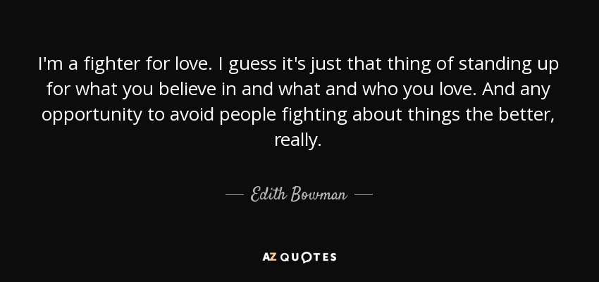 I'm a fighter for love. I guess it's just that thing of standing up for what you believe in and what and who you love. And any opportunity to avoid people fighting about things the better, really. - Edith Bowman