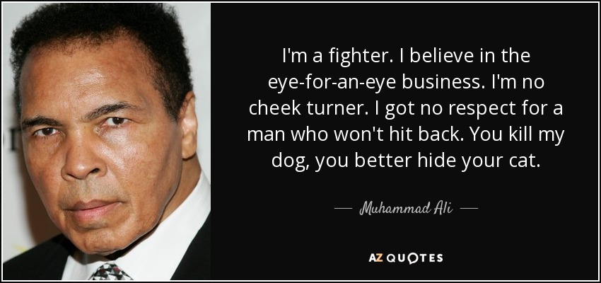 I'm a fighter. I believe in the eye-for-an-eye business. I'm no cheek turner. I got no respect for a man who won't hit back. You kill my dog, you better hide your cat. - Muhammad Ali