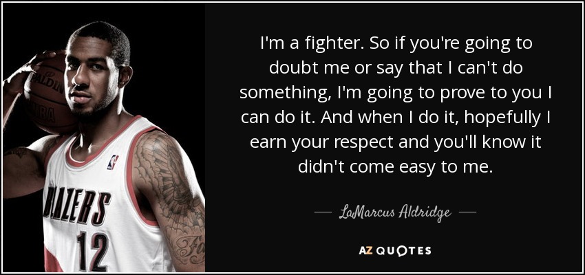 I'm a fighter. So if you're going to doubt me or say that I can't do something, I'm going to prove to you I can do it. And when I do it, hopefully I earn your respect and you'll know it didn't come easy to me. - LaMarcus Aldridge