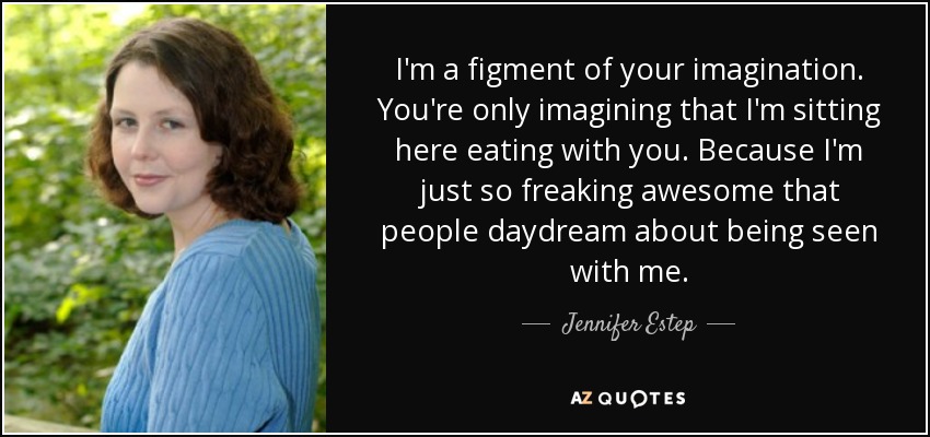 I'm a figment of your imagination. You're only imagining that I'm sitting here eating with you. Because I'm just so freaking awesome that people daydream about being seen with me. - Jennifer Estep