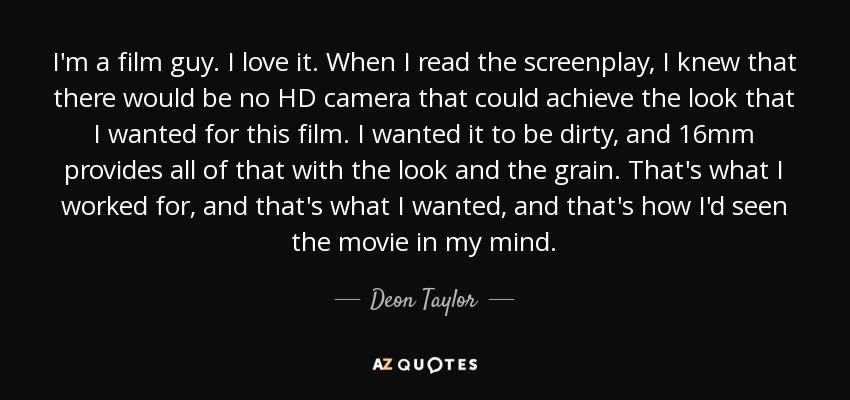 I'm a film guy. I love it. When I read the screenplay, I knew that there would be no HD camera that could achieve the look that I wanted for this film. I wanted it to be dirty, and 16mm provides all of that with the look and the grain. That's what I worked for, and that's what I wanted, and that's how I'd seen the movie in my mind. - Deon Taylor