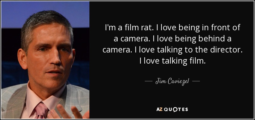 I'm a film rat. I love being in front of a camera. I love being behind a camera. I love talking to the director. I love talking film. - Jim Caviezel