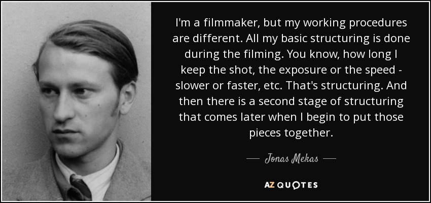 I'm a filmmaker, but my working procedures are different. All my basic structuring is done during the filming. You know, how long I keep the shot, the exposure or the speed - slower or faster, etc. That's structuring. And then there is a second stage of structuring that comes later when I begin to put those pieces together. - Jonas Mekas