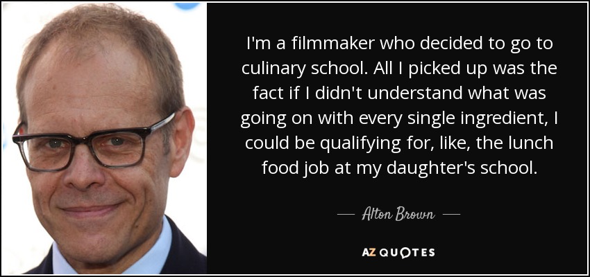 I'm a filmmaker who decided to go to culinary school. All I picked up was the fact if I didn't understand what was going on with every single ingredient, I could be qualifying for, like, the lunch food job at my daughter's school. - Alton Brown
