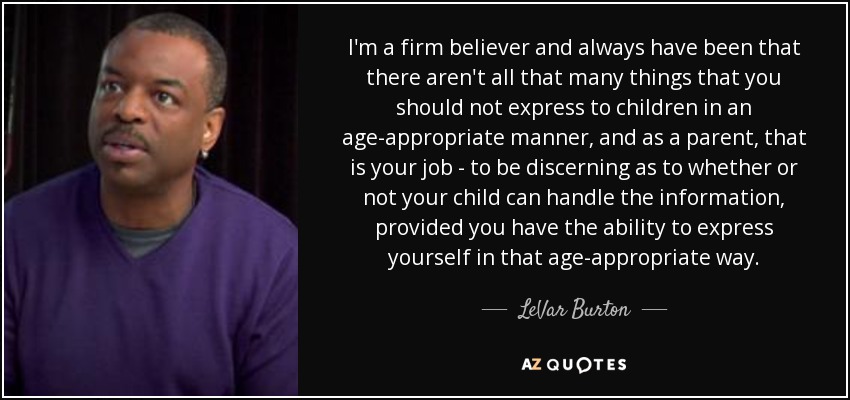 I'm a firm believer and always have been that there aren't all that many things that you should not express to children in an age-appropriate manner, and as a parent, that is your job - to be discerning as to whether or not your child can handle the information, provided you have the ability to express yourself in that age-appropriate way. - LeVar Burton