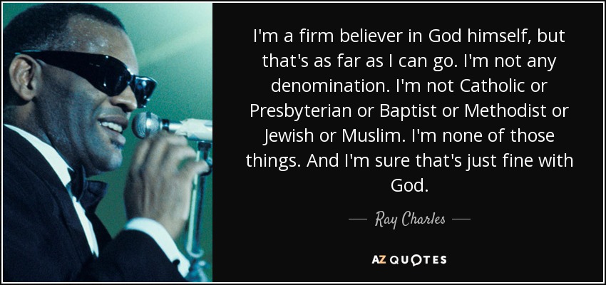 I'm a firm believer in God himself, but that's as far as I can go. I'm not any denomination. I'm not Catholic or Presbyterian or Baptist or Methodist or Jewish or Muslim. I'm none of those things. And I'm sure that's just fine with God. - Ray Charles