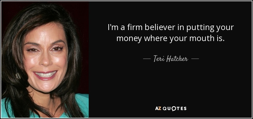 I'm a firm believer in putting your money where your mouth is. - Teri Hatcher