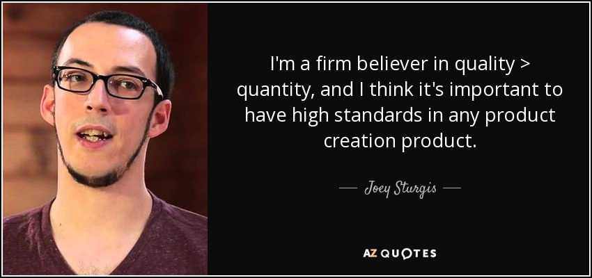 I'm a firm believer in quality > quantity, and I think it's important to have high standards in any product creation product. - Joey Sturgis
