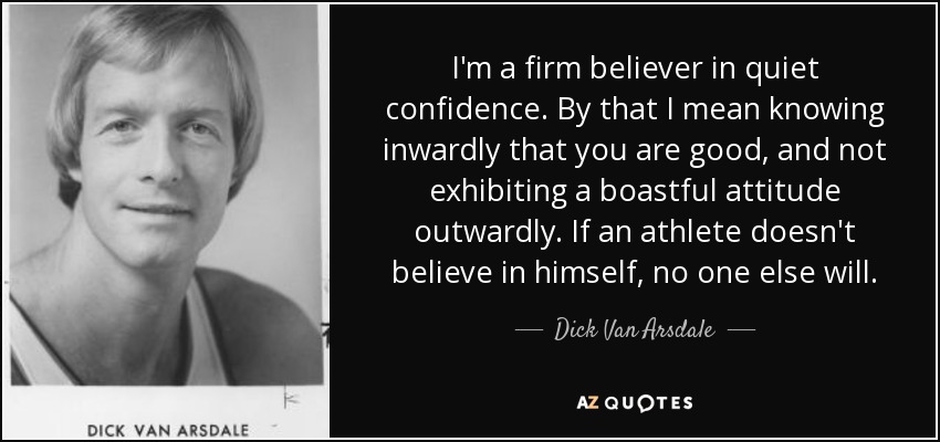 I'm a firm believer in quiet confidence. By that I mean knowing inwardly that you are good, and not exhibiting a boastful attitude outwardly. If an athlete doesn't believe in himself, no one else will. - Dick Van Arsdale
