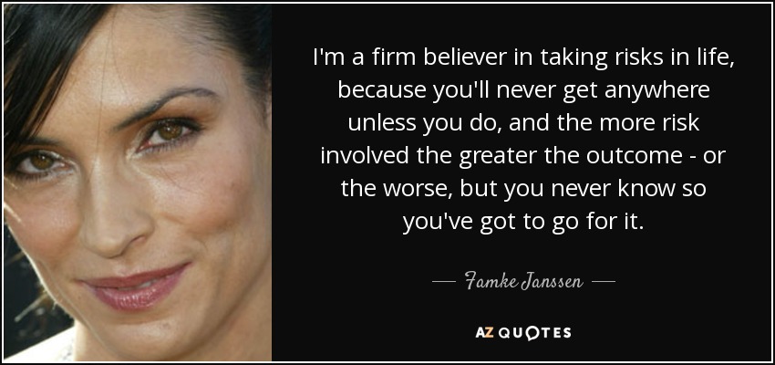 I'm a firm believer in taking risks in life, because you'll never get anywhere unless you do, and the more risk involved the greater the outcome - or the worse, but you never know so you've got to go for it. - Famke Janssen