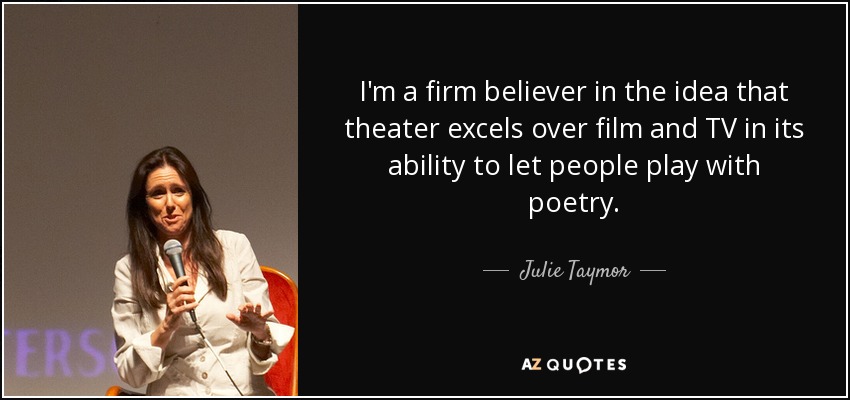I'm a firm believer in the idea that theater excels over film and TV in its ability to let people play with poetry. - Julie Taymor