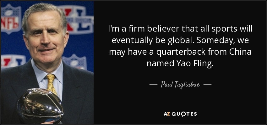 I'm a firm believer that all sports will eventually be global. Someday, we may have a quarterback from China named Yao Fling. - Paul Tagliabue