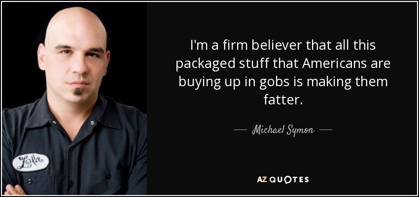 I'm a firm believer that all this packaged stuff that Americans are buying up in gobs is making them fatter. - Michael Symon