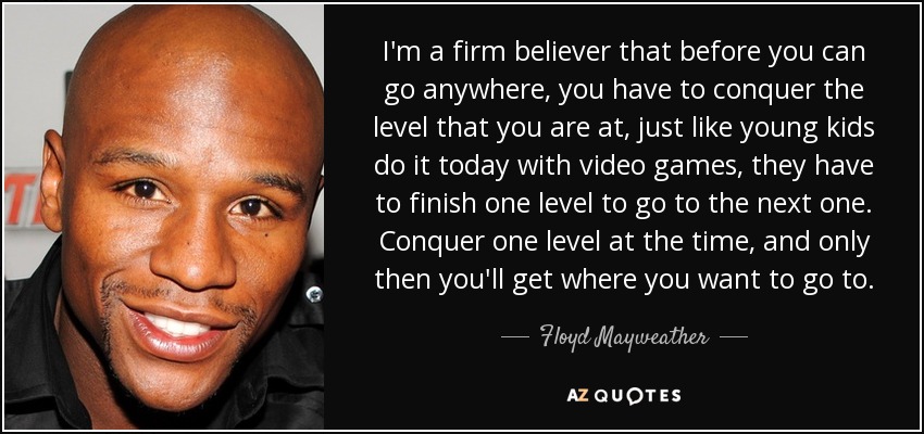 I'm a firm believer that before you can go anywhere, you have to conquer the level that you are at, just like young kids do it today with video games, they have to finish one level to go to the next one. Conquer one level at the time, and only then you'll get where you want to go to. - Floyd Mayweather, Jr.