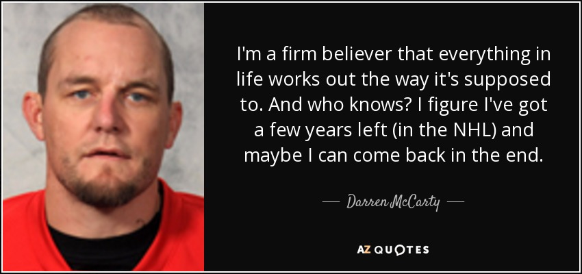 I'm a firm believer that everything in life works out the way it's supposed to. And who knows? I figure I've got a few years left (in the NHL) and maybe I can come back in the end. - Darren McCarty