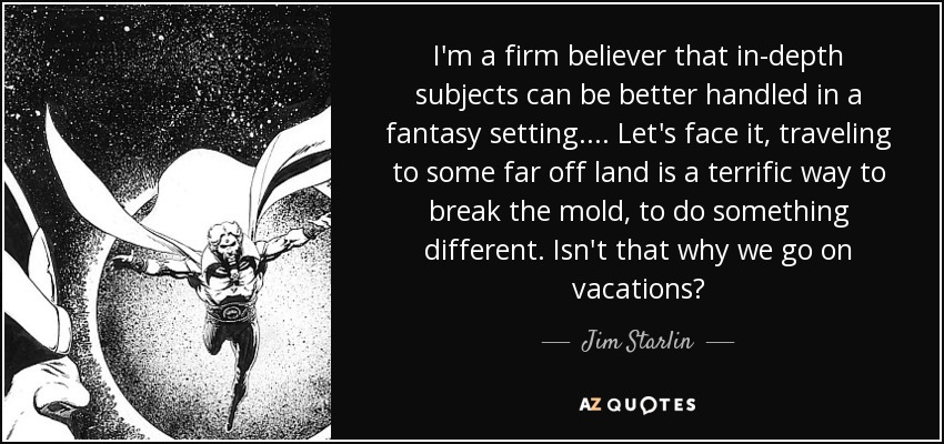 I'm a firm believer that in-depth subjects can be better handled in a fantasy setting. ... Let's face it, traveling to some far off land is a terrific way to break the mold, to do something different. Isn't that why we go on vacations? - Jim Starlin
