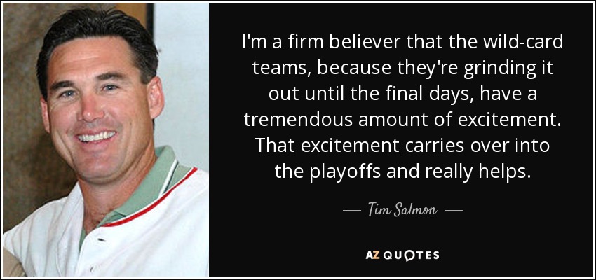 I'm a firm believer that the wild-card teams, because they're grinding it out until the final days, have a tremendous amount of excitement. That excitement carries over into the playoffs and really helps. - Tim Salmon