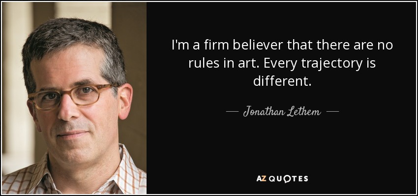 I'm a firm believer that there are no rules in art. Every trajectory is different. - Jonathan Lethem