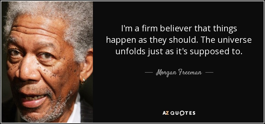 I'm a firm believer that things happen as they should. The universe unfolds just as it's supposed to. - Morgan Freeman