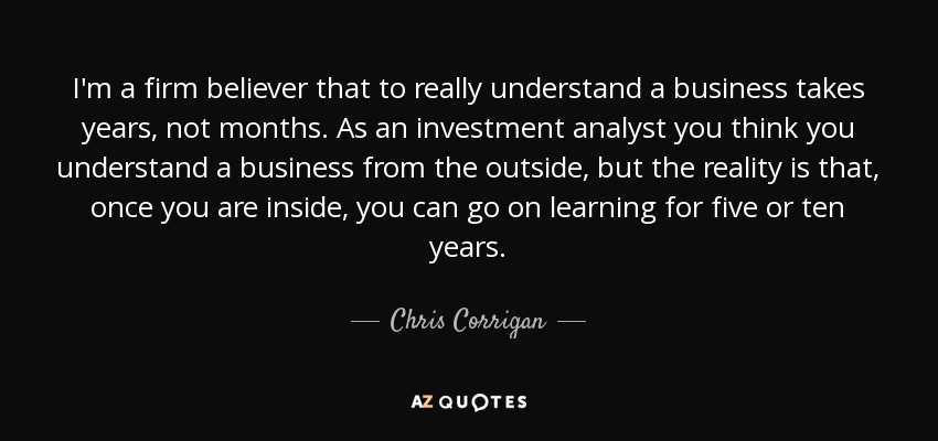 I'm a firm believer that to really understand a business takes years, not months. As an investment analyst you think you understand a business from the outside, but the reality is that, once you are inside, you can go on learning for five or ten years. - Chris Corrigan