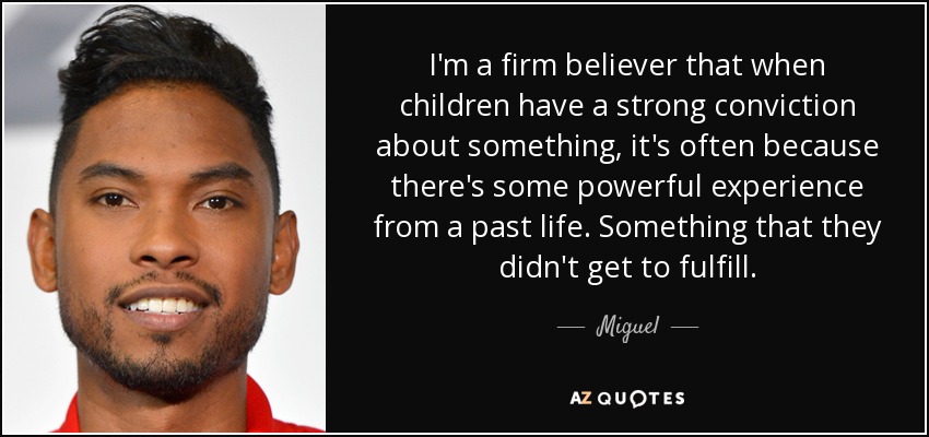 I'm a firm believer that when children have a strong conviction about something, it's often because there's some powerful experience from a past life. Something that they didn't get to fulfill. - Miguel