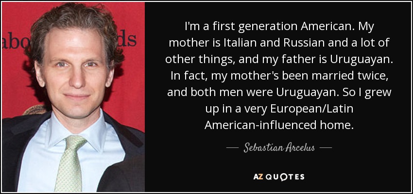 I'm a first generation American. My mother is Italian and Russian and a lot of other things, and my father is Uruguayan. In fact, my mother's been married twice, and both men were Uruguayan. So I grew up in a very European/Latin American-influenced home. - Sebastian Arcelus