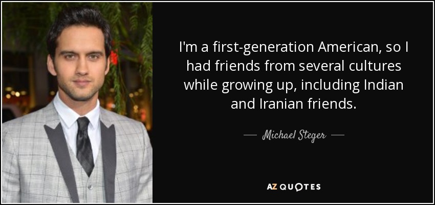 I'm a first-generation American, so I had friends from several cultures while growing up, including Indian and Iranian friends. - Michael Steger