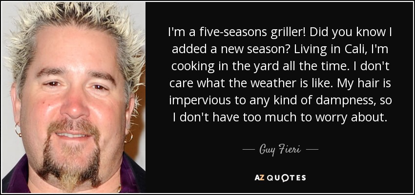 I'm a five-seasons griller! Did you know I added a new season? Living in Cali, I'm cooking in the yard all the time. I don't care what the weather is like. My hair is impervious to any kind of dampness, so I don't have too much to worry about. - Guy Fieri