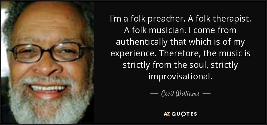 I'm a folk preacher. A folk therapist. A folk musician. I come from authentically that which is of my experience. Therefore, the music is strictly from the soul, strictly improvisational. - Cecil Williams